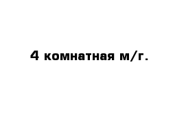 4 комнатная м/г.